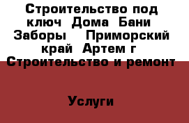 Строительство под ключ. Дома. Бани. Заборы. - Приморский край, Артем г. Строительство и ремонт » Услуги   